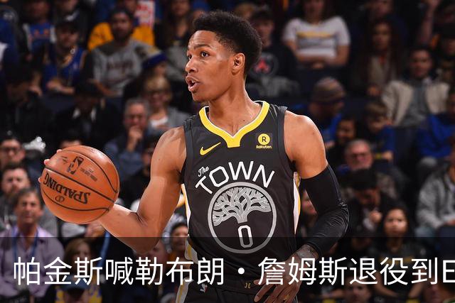 帕金斯喊勒布朗·詹姆斯退役到ESPN当评论员：薪水超过老将底薪
