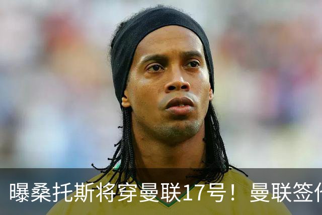 曝桑托斯将穿曼联17号！曼联签他两大原因揭秘，替代乌加特而非卡塞米罗