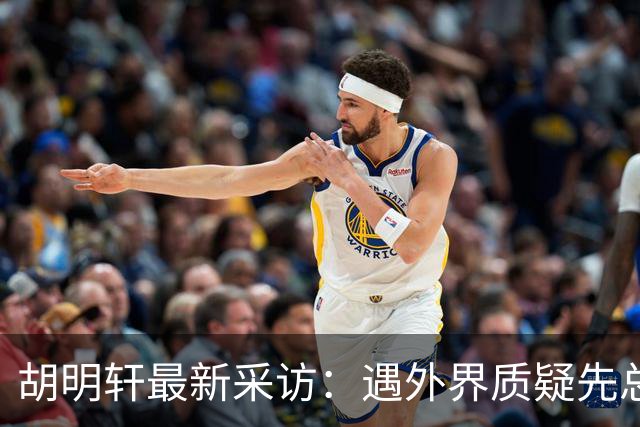 胡明轩最新采访：遇外界质疑先总结自身，膝盖劳损两年没休息时间